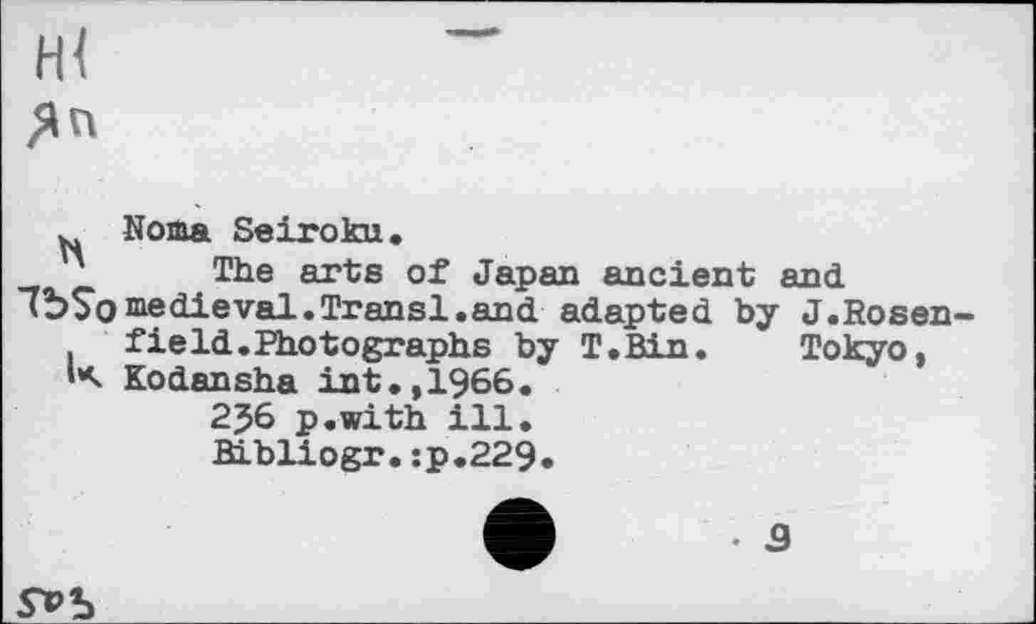 ﻿ж
ЯП
Noma Seiroku•
The arts of Japan ancient and 7Ъ$оmedieval.Transi.and adapted by J.Rosen field.Photographs by T.Bin. Tokyo, К Kodansha int.,1966.
	2J6 p.with ill. Bibliogr.sp.229.
V
S*>b